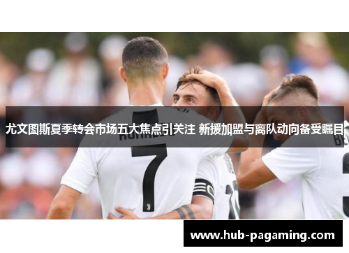 尤文图斯夏季转会市场五大焦点引关注 新援加盟与离队动向备受瞩目 尤文图斯夏季转会市场五大焦点引关注 新援加盟与离队动向备受瞩目