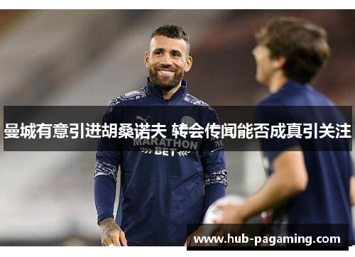 曼城有意引进胡桑诺夫 转会传闻能否成真引关注 曼城有意引进胡桑诺夫 转会传闻能否成真引关注