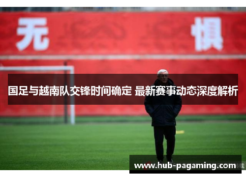 国足与越南队交锋时间确定 最新赛事动态深度解析