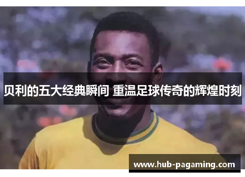 贝利的五大经典瞬间 重温足球传奇的辉煌时刻 贝利的五大经典瞬间 重温足球传奇的辉煌时刻