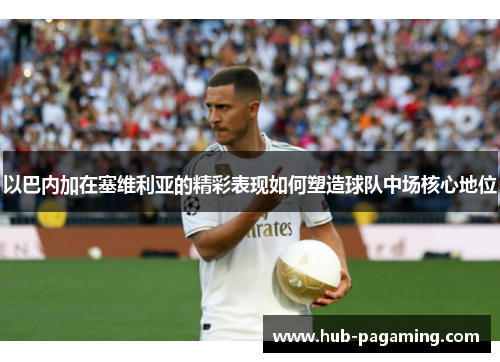 以巴内加在塞维利亚的精彩表现如何塑造球队中场核心地位 以巴内加在塞维利亚的精彩表现如何塑造球队中场核心地位