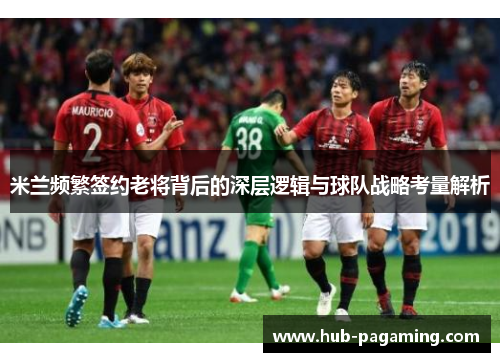 米兰频繁签约老将背后的深层逻辑与球队战略考量解析 米兰频繁签约老将背后的深层逻辑与球队战略考量解析