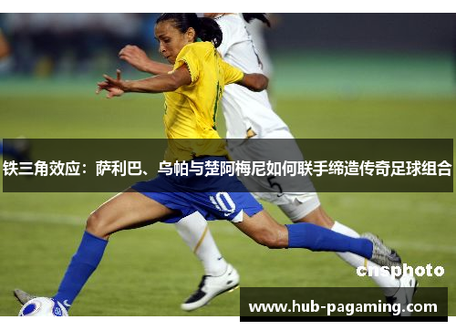 铁三角效应：萨利巴、乌帕与楚阿梅尼如何联手缔造传奇足球组合