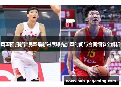 周琦回归新疆男篮最新进展曝光加盟时间与合同细节全解析 周琦回归新疆男篮最新进展曝光加盟时间与合同细节全解析
