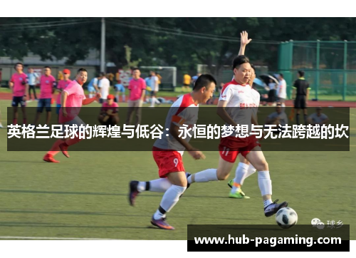 英格兰足球的辉煌与低谷:永恒的梦想与无法跨越的坎 英格兰足球的辉煌与低谷:永恒的梦想与无法跨越的坎