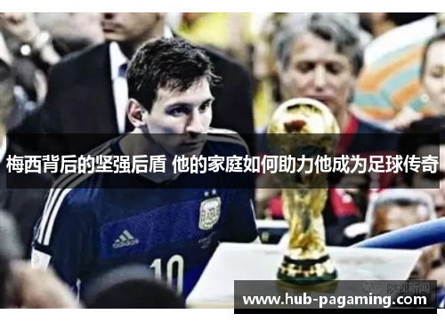 梅西背后的坚强后盾 他的家庭如何助力他成为足球传奇