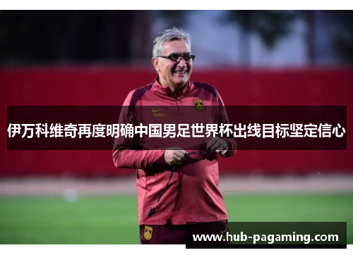 伊万科维奇再度明确中国男足世界杯出线目标坚定信心 伊万科维奇再度明确中国男足世界杯出线目标坚定信心