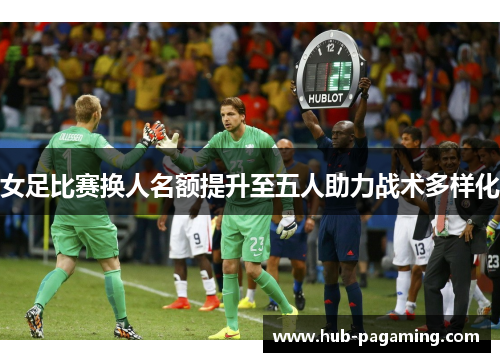 女足比赛换人名额提升至五人助力战术多样化 女足比赛换人名额提升至五人助力战术多样化