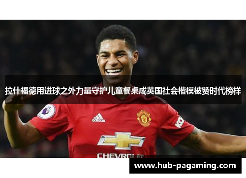 拉什福德用进球之外力量守护儿童餐桌成英国社会楷模被赞时代榜样