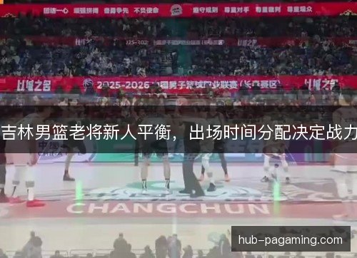 吉林男篮老将新人平衡,出场时间分配决定战力 吉林男篮老将新人平衡,出场时间分配决定战力