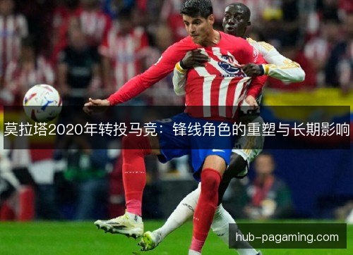 莫拉塔2020年转投马竞:锋线角色的重塑与长期影响 莫拉塔2020年转投马竞:锋线角色的重塑与长期影响